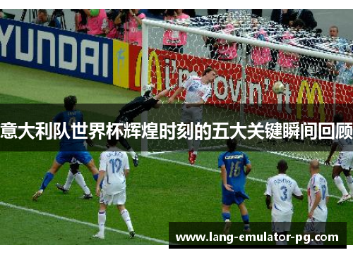 意大利队世界杯辉煌时刻的五大关键瞬间回顾 意大利队世界杯辉煌时刻的五大关键瞬间回顾