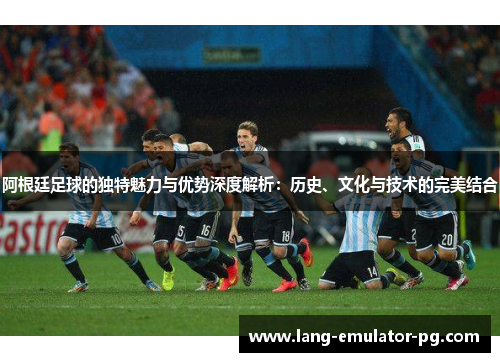 阿根廷足球的独特魅力与优势深度解析:历史、文化与技术的完美结合 阿根廷足球的独特魅力与优势深度解析:历史、文化与技术的完美结合