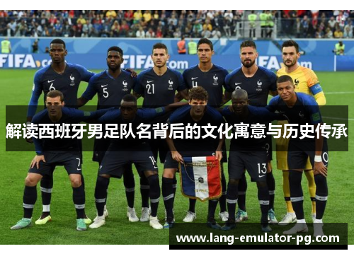 解读西班牙男足队名背后的文化寓意与历史传承 解读西班牙男足队名背后的文化寓意与历史传承