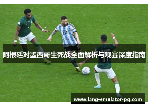 阿根廷对墨西哥生死战全面解析与观赛深度指南 阿根廷对墨西哥生死战全面解析与观赛深度指南