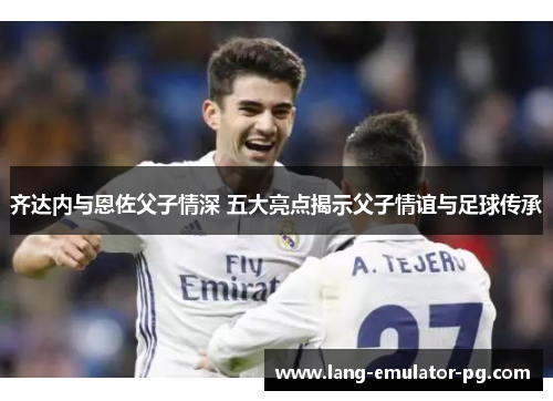 齐达内与恩佐父子情深 五大亮点揭示父子情谊与足球传承 齐达内与恩佐父子情深 五大亮点揭示父子情谊与足球传承