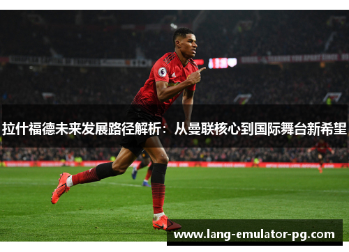 拉什福德未来发展路径解析:从曼联核心到国际舞台新希望 拉什福德未来发展路径解析:从曼联核心到国际舞台新希望