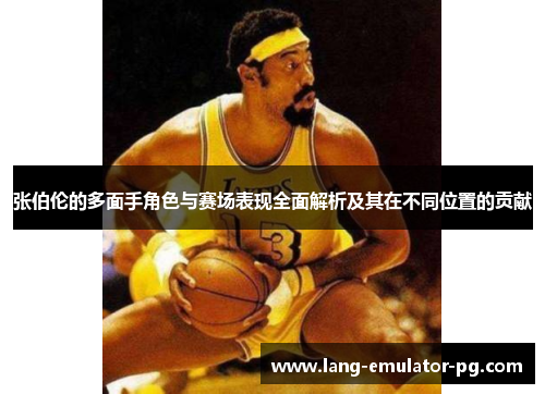 张伯伦的多面手角色与赛场表现全面解析及其在不同位置的贡献 张伯伦的多面手角色与赛场表现全面解析及其在不同位置的贡献