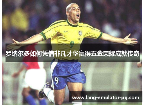 罗纳尔多如何凭借非凡才华赢得五金荣耀成就传奇