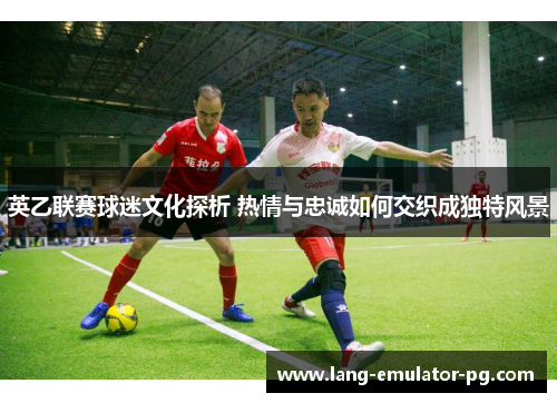 英乙联赛球迷文化探析 热情与忠诚如何交织成独特风景