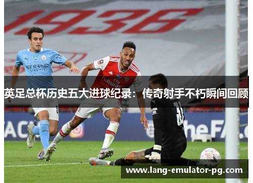 英足总杯历史五大进球纪录：传奇射手不朽瞬间回顾