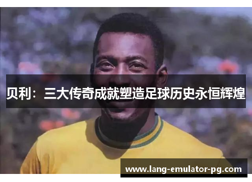 贝利:三大传奇成就塑造足球历史永恒辉煌 贝利:三大传奇成就塑造足球历史永恒辉煌