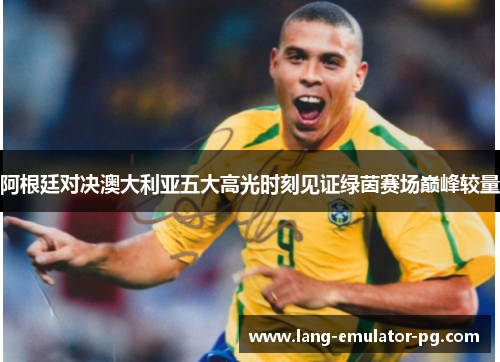 阿根廷对决澳大利亚五大高光时刻见证绿茵赛场巅峰较量