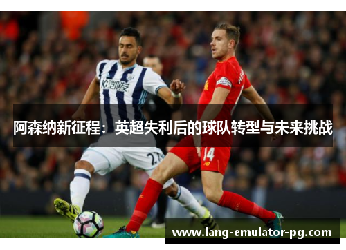 阿森纳新征程:英超失利后的球队转型与未来挑战 阿森纳新征程:英超失利后的球队转型与未来挑战