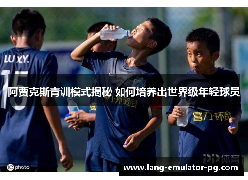 阿贾克斯青训模式揭秘 如何培养出世界级年轻球员 阿贾克斯青训模式揭秘 如何培养出世界级年轻球员
