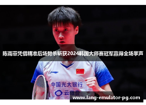 陈雨菲凭借精准后场劈杀斩获2024韩国大师赛冠军赢得全场掌声