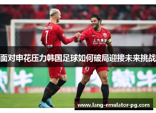 面对申花压力韩国足球如何破局迎接未来挑战