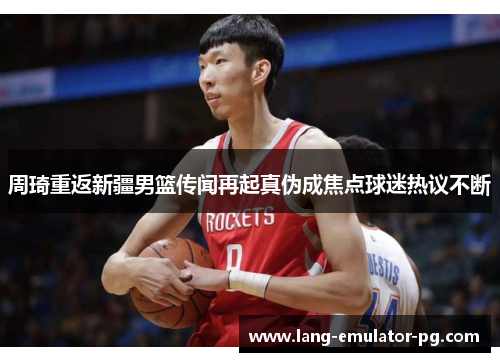 周琦重返新疆男篮传闻再起真伪成焦点球迷热议不断