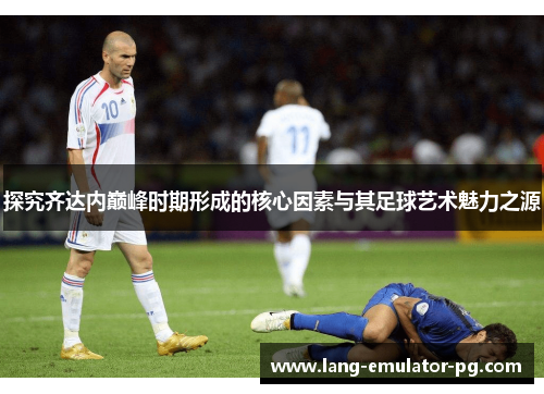 探究齐达内巅峰时期形成的核心因素与其足球艺术魅力之源 探究齐达内巅峰时期形成的核心因素与其足球艺术魅力之源