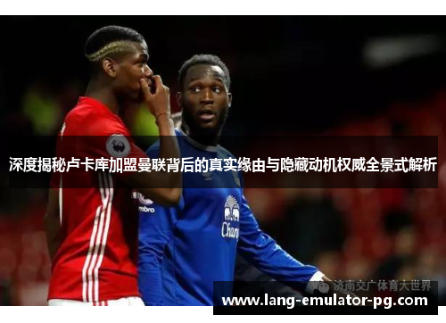 深度揭秘卢卡库加盟曼联背后的真实缘由与隐藏动机权威全景式解析 深度揭秘卢卡库加盟曼联背后的真实缘由与隐藏动机权威全景式解析