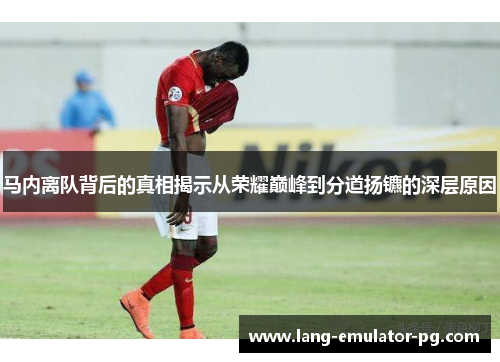 马内离队背后的真相揭示从荣耀巅峰到分道扬镳的深层原因