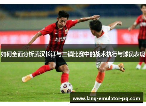 如何全面分析武汉长江与三镇比赛中的战术执行与球员表现
