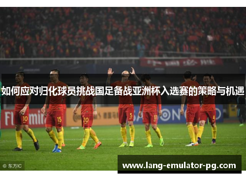 如何应对归化球员挑战国足备战亚洲杯入选赛的策略与机遇
