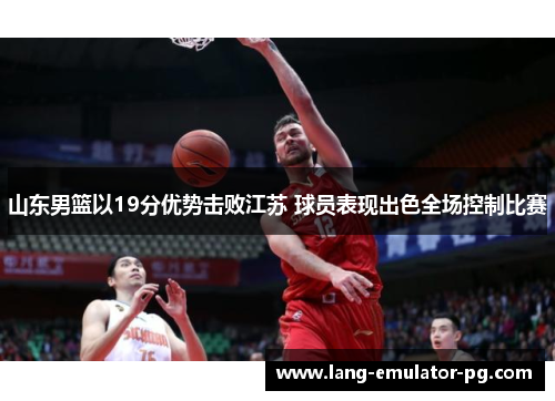 山东男篮以19分优势击败江苏 球员表现出色全场控制比赛 山东男篮以19分优势击败江苏 球员表现出色全场控制比赛