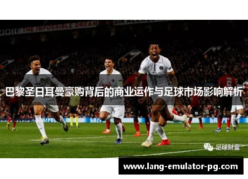 巴黎圣日耳曼豪购背后的商业运作与足球市场影响解析