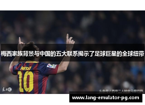 梅西家族背景与中国的五大联系揭示了足球巨星的全球纽带 梅西家族背景与中国的五大联系揭示了足球巨星的全球纽带