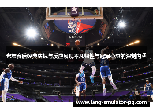 老詹赛后经典庆祝与反应展现不凡韧性与冠军心态的深刻内涵