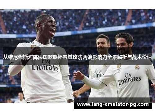 从维尼修斯对阵法国欧联杯看其攻防两端影响力全景解析与战术价值