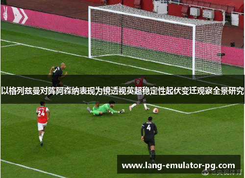 以格列兹曼对阵阿森纳表现为镜透视英超稳定性起伏变迁观察全景研究 以格列兹曼对阵阿森纳表现为镜透视英超稳定性起伏变迁观察全景研究