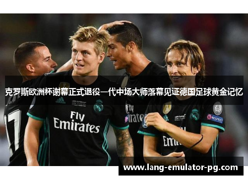 克罗斯欧洲杯谢幕正式退役一代中场大师落幕见证德国足球黄金记忆