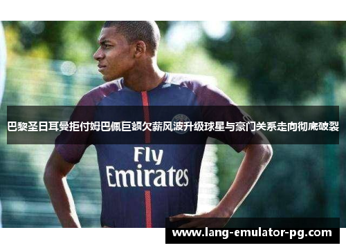 巴黎圣日耳曼拒付姆巴佩巨额欠薪风波升级球星与豪门关系走向彻底破裂