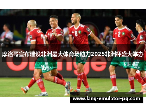 摩洛哥宣布建设非洲最大体育场助力2025非洲杯盛大举办