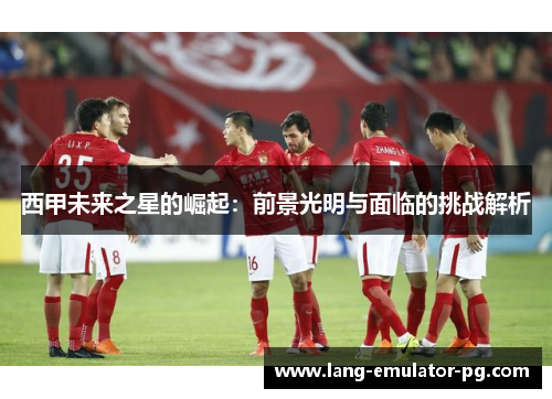 西甲未来之星的崛起:前景光明与面临的挑战解析 西甲未来之星的崛起:前景光明与面临的挑战解析