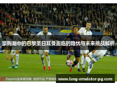 豪购潮中的巴黎圣日耳曼面临的隐忧与未来挑战解析